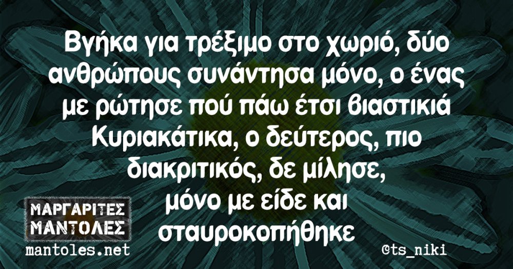 Î’Î³Î®ÎºÎ± Î³Î¹Î± Ï„ÏÎ­Î¾Î¹Î¼Î¿ ÏƒÏ„Î¿ Ï‡Ï‰ÏÎ¹ÏŒ, Î´ÏÎ¿ Î±Î½Î¸ÏÏŽÏ€Î¿Ï…Ï‚ ÏƒÏ…Î½Î¬Î½Ï„Î·ÏƒÎ± Î¼ÏŒÎ½Î¿, Î¿ Î­Î½Î±Ï‚ Î¼Îµ ÏÏŽÏ„Î·ÏƒÎµ Ï€Î¿Ï Ï€Î¬Ï‰ Î­Ï„ÏƒÎ¹ Î²Î¹Î±ÏƒÏ„Î¹ÎºÎ¹Î¬ ÎšÏ…ÏÎ¹Î±ÎºÎ¬Ï„Î¹ÎºÎ±, Î¿ Î´ÎµÏÏ„ÎµÏÎ¿Ï‚, Ï€Î¹Î¿ Î´Î¹Î±ÎºÏÎ¹Ï„Î¹ÎºÏŒÏ‚, Î´Îµ Î¼Î¯Î»Î·ÏƒÎµ, Î¼ÏŒÎ½Î¿ Î¼Îµ ÎµÎ¯Î´Îµ ÎºÎ±Î¹ ÏƒÏ„Î±Ï…ÏÎ¿ÎºÎ¿Ï€Î®Î¸Î·ÎºÎµ