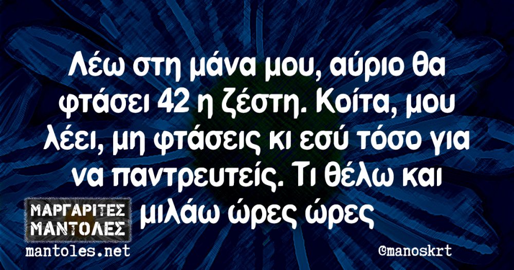 ÎÎ­Ï ÏÏÎ· Î¼Î¬Î½Î± Î¼Î¿Ï, Î±ÏÏÎ¹Î¿ Î¸Î± ÏÏÎ¬ÏÎµÎ¹ 42 Î· Î¶Î­ÏÏÎ·. ÎÎ¿Î¯ÏÎ±, Î¼Î¿Ï Î»Î­ÎµÎ¹ Î¼Î· ÏÏÎ¬ÏÎµÎ¹Ï ÎºÎ¹ ÎµÏÏ ÏÏÏÎ¿ Î³Î¹Î± Î½Î± ÏÎ±Î½ÏÏÎµÏÏÎµÎ¯Ï. Î¤Î¹ Î¸Î­Î»Ï ÎºÎ±Î¹ Î¼Î¹Î»Î¬Ï ÏÏÎµÏ ÏÏÎµÏ