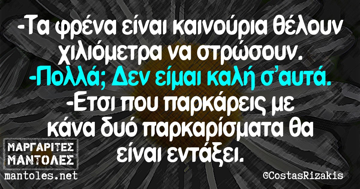 -Τα φρένα είναι καινούρια θέλουν χλμ να στρώσουν -Πολλά; Δεν είμαι καλή σ'αυτά -Έτσι που παρκάρεις με κάνα δυο παρκαρίσματα θα είναι εντάξει