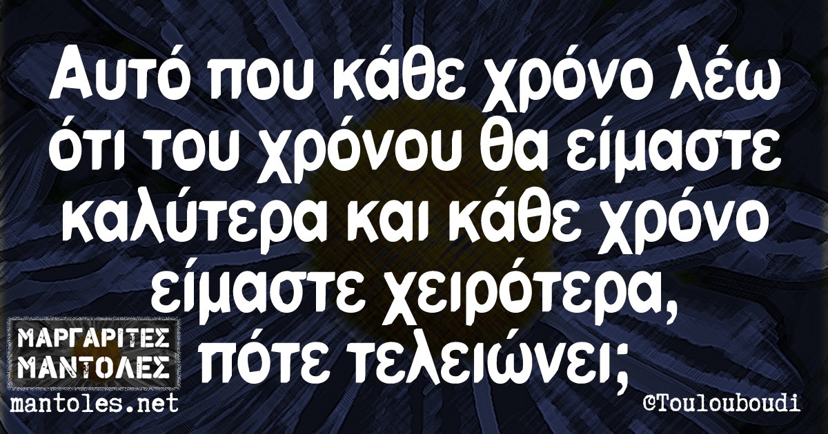 Αυτό που κάθε χρόνο λέω ότι του χρόνου θα είμαστε καλύτερα και κάθε χρόνο είμαστε χειρότερα, πότε τελειώνει;