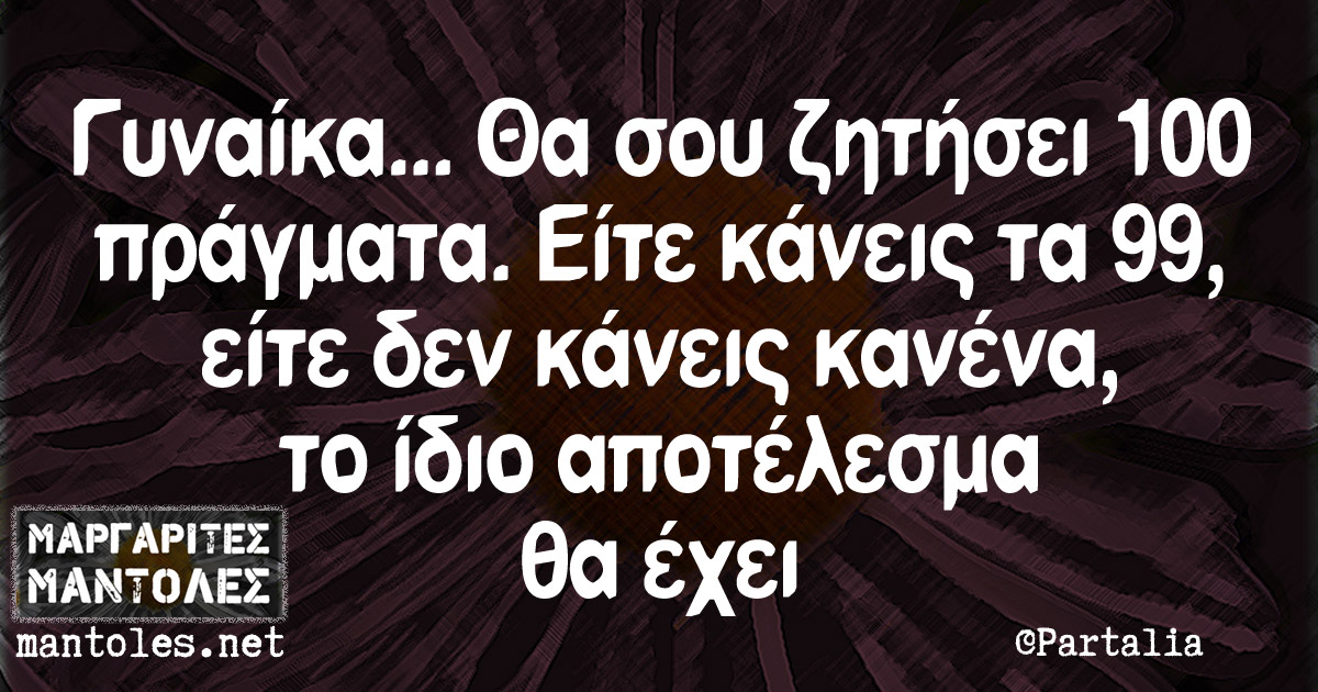 Γυναίκα… Θα σου ζητήσει 100 πράγματα. Είτε κάνεις τα 99 είτε δεν κάνεις κανένα, το ίδιο αποτέλεσμα θα έχει Γυναίκα... Θα σου ζητήσει 100 πράγματα. Είτε κάνεις τα 99 είτε δεν κάνεις κανένα, το ίδιο αποτέλεσμα θα έχει