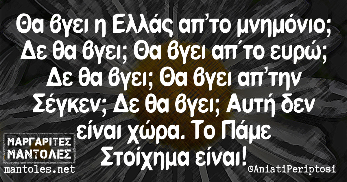 Θα βγει η Ελλάς απ’το μνημόνιο; Δε θα βγει; Θα βγει απ΄το ευρώ; Δε θα βγει; Θα βγει απ’τη Σένγκεν; Δε θα βγει; Αυτή δεν είναι χώρα. Το Πάμε Στοίχημα είναι! Θα βγει η Ελλάς απ'το μνημόνιο; Δε θα βγει; Θα βγει απ΄το ευρώ; Δε θα βγει; Θα βγει απ'τη Σένγκεν; Δε θα βγει; Αυτή δεν είναι χώρα. Το Πάμε Στοίχημα είναι!