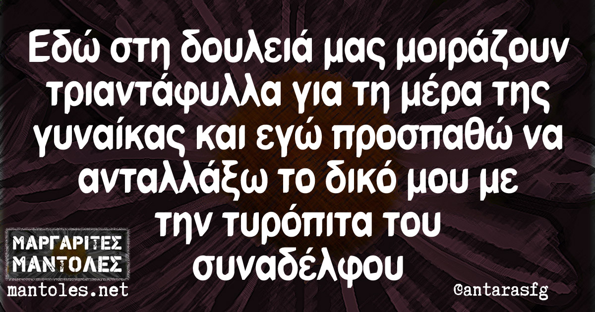 Εδώ στη δουλειά μας μοιράζουν τριαντάφυλλα για τη μέρα της γυναίκας και εγώ προσπαθώ να ανταλλάξω το δικό μου με την τυρόπιτα του συναδέλφου