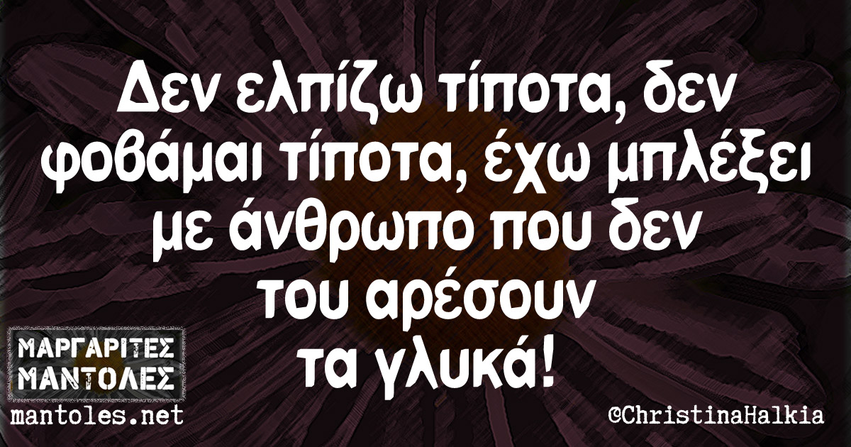 Δεν ελπίζω τίποτα, δεν φοβάμαι τίποτα, έχω μπλέξει με άνθρωπο που δεν του αρέσουν τα γλυκά!