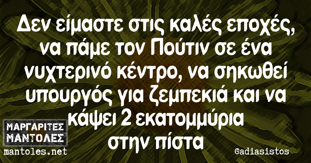 Δεν είμαστε στις καλές εποχές, να πάμε τον Πούτιν σε ένα νυχτερινό κέντρο, να σηκωθεί υπουργός για ζεμπεκιά και να κάψει 2 εκατομμύρια στην πίστα