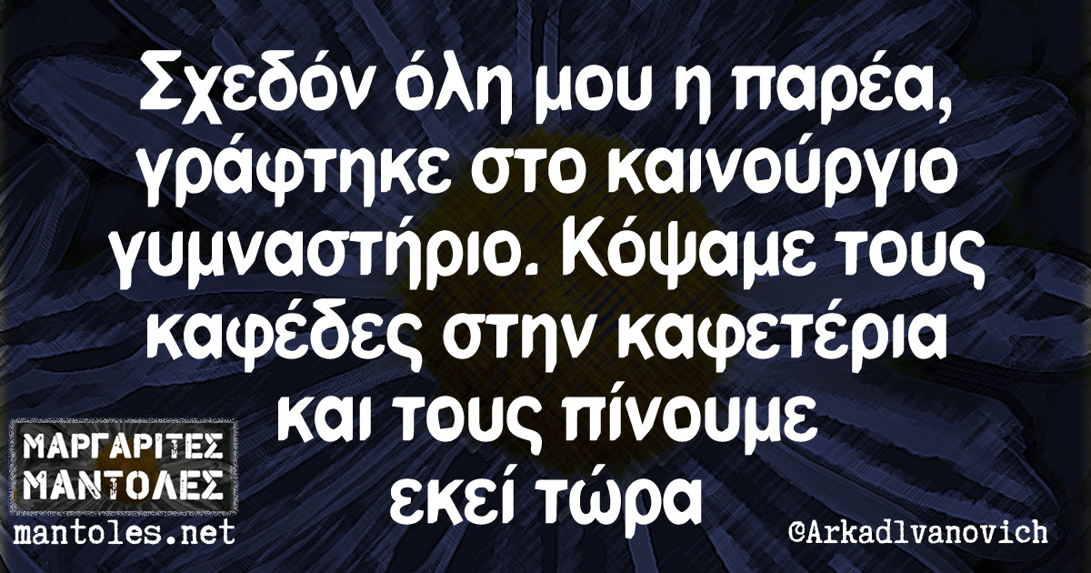 Σχεδόν όλη μου η παρέα, γράφτηκε στο καινούργιο γυμναστήριο. Κόψαμε τους καφέδες στην καφετέρια και τους πίνουμε εκεί τώρα