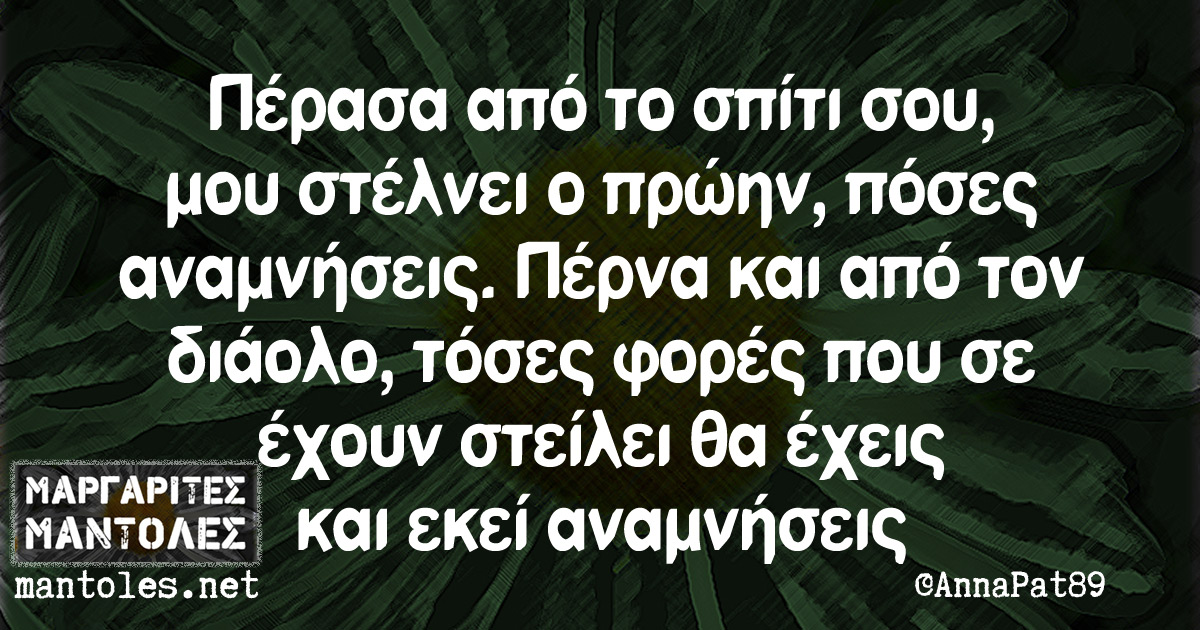 Πέρασα από το σπίτι σου, μου στέλνει ο πρώην, πόσες αναμνήσεις. Πέρνα και από τον διάολο, τόσες φορές που σε έχουν στείλει θα έχεις και εκεί αναμνήσεις Πέρασα από το σπίτι σου, μου στέλνει ο πρώην, πόσες αναμνήσεις. Πέρνα και από τον διάολο, τόσες φορές που σε έχουν στείλει θα έχεις και εκεί αναμνήσεις