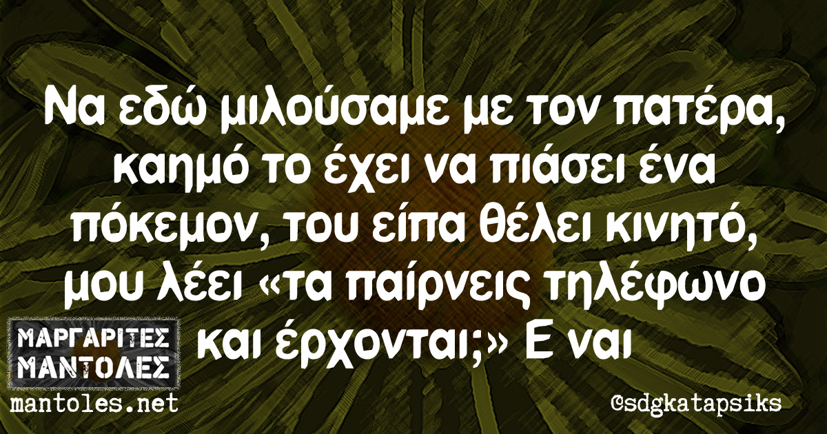 Να εδώ μιλούσαμε με τον πατέρα, καημό το έχει να πιάσει ένα πόκεμον, του είπα θέλει κινητό, μου λέει «τα παίρνεις τηλέφωνο και έρχονται;» Ε ναι