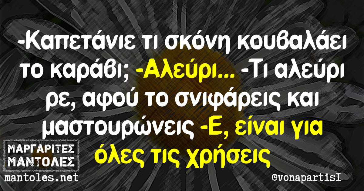 -Καπετάνιε τι σκόνη κουβαλάει το καράβι; -Αλεύρι… -Τι αλεύρι ρε, αφού το σνιφάρεις και μαστουρώνεις. -Ε, είναι για όλες τις χρήσεις -Καπετάνιε τι σκόνη κουβαλάει το καράβι; -Αλεύρι... -Τι αλεύρι ρε, αφού το σνιφάρεις και μαστουρώνεις. -Ε, είναι για όλες τις χρήσεις
