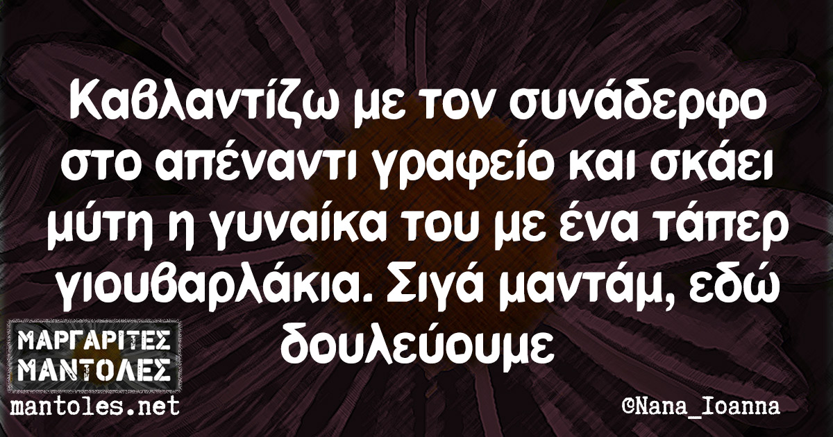 Καβλαντίζω με τον συνάδερφο στο απέναντι γραφείο και σκάει μύτη η γυναίκα του με ένα τάπερ γιουβαρλάκια. Σιγά μαντάμ, εδώ δουλεύουμε