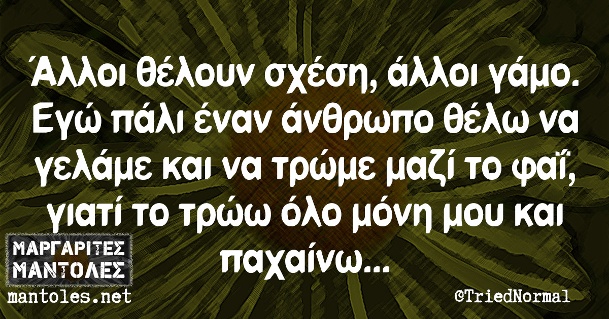 Άλλοι θέλουν σχέση, άλλοι γάμο. Εγώ πάλι έναν άνθρωπο θέλω να γελάμε και να τρώμε μαζί το φαΐ, γιατί το τρώω όλο μόνη μου και παχαίνω...