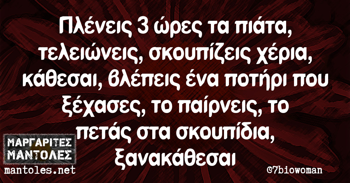 Πλένεις 3 ώρες τα πιάτα, τελειώνεις, σκουπίζεις χέρια, κάθεσαι, βλέπεις ένα ποτήρι που ξέχασες, το παίρνεις, το πετάς στα σκουπίδια, ξανακάθεσαι