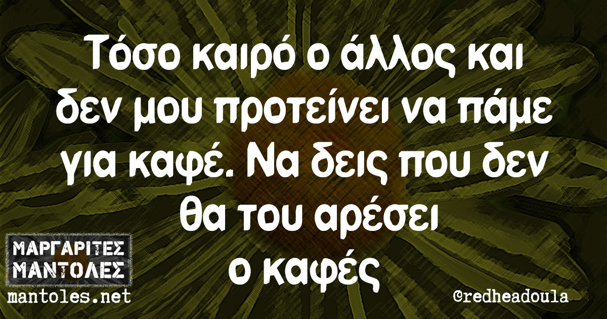 Τόσο καιρό ο άλλος και δεν μου προτείνει να πάμε για καφέ. Να δεις που δεν θα του αρέσει ο καφές