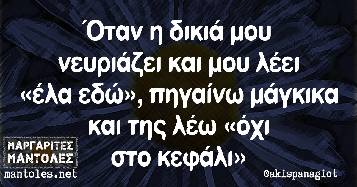 Όταν η δικιά μου νευριάζει και μου λέει «έλα εδώ», πηγαίνω μάγκικα και της λέω «όχι στο κεφάλι»