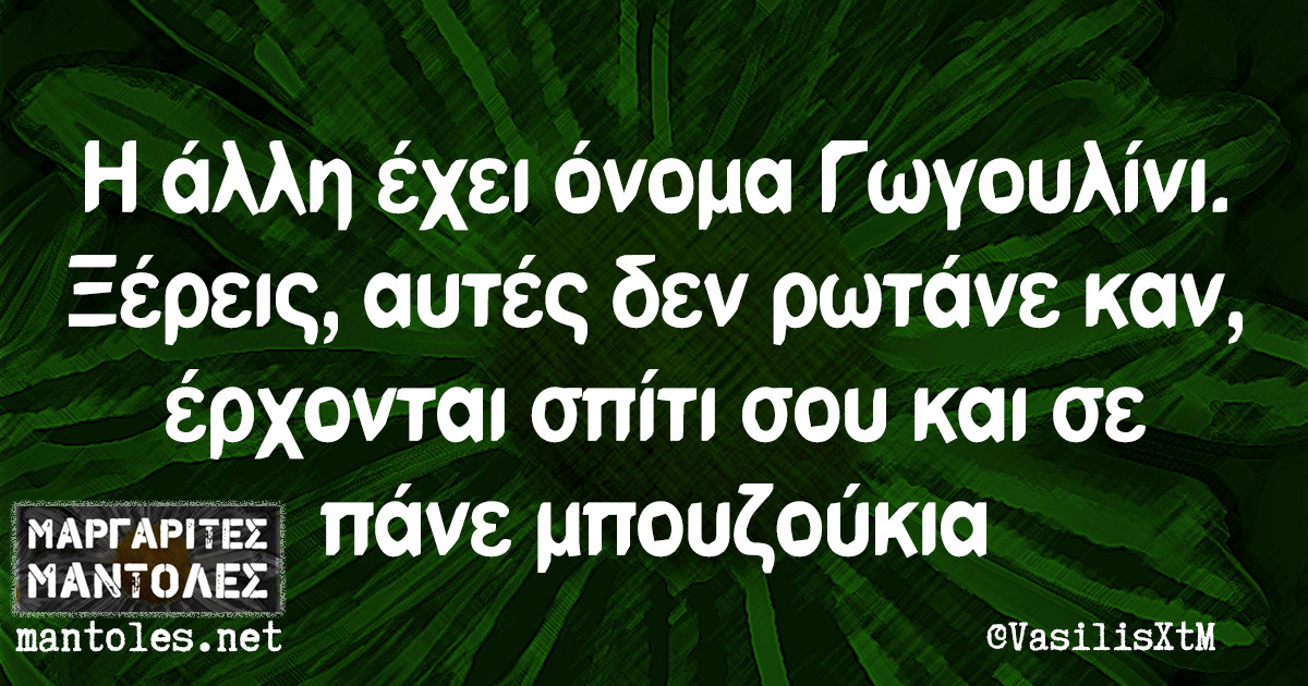 Η άλλη έχει όνομα Γωγουλίνι. Ξέρεις, αυτές δεν ρωτάνε καν, έρχονται σπίτι σου και σε πάνε μπουζούκια