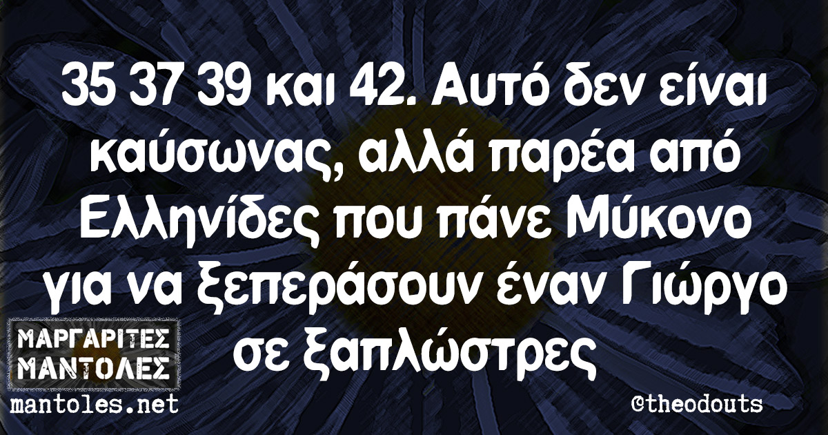 35 37 39 και 42. Αυτό δεν είναι καύσωνας, αλλά παρέα από Ελληνίδες που πάνε Μύκονο για να ξεπεράσουν έναν Γιώργο σε ξαπλώστρες 35 37 39 και 42. Αυτό δεν είναι καύσωνας, αλλά παρέα από Ελληνίδες που πάνε Μύκονο για να ξεπεράσουν έναν Γιώργο σε ξαπλώστρες