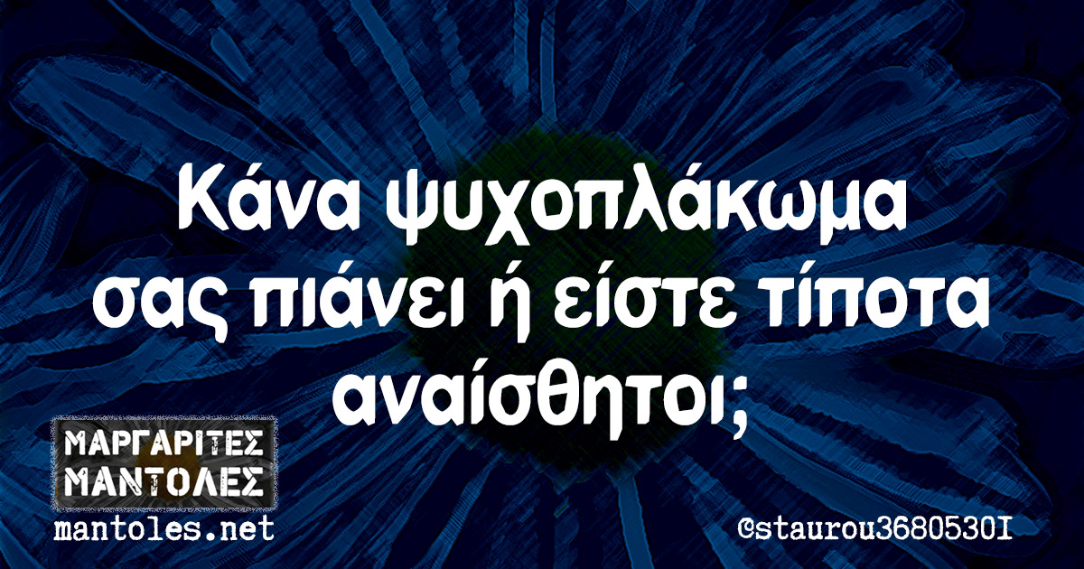 Κάνα ψυχοπλάκωμα σας πιάνει ή είστε τίποτα αναίσθητοι;