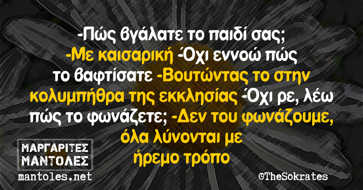 -Πώς βγάλατε το παιδί σας; -Με καισαρική -Όχι εννοώ πώς το βαφτίσατε -Βουτώντας το στην κολυμπήθρα της εκκλησίας -Όχι ρε, λέω πώς το φωνάζετε; -Δεν του φωνάζουμε, όλα λύνονται με ήρεμο τρόπο
