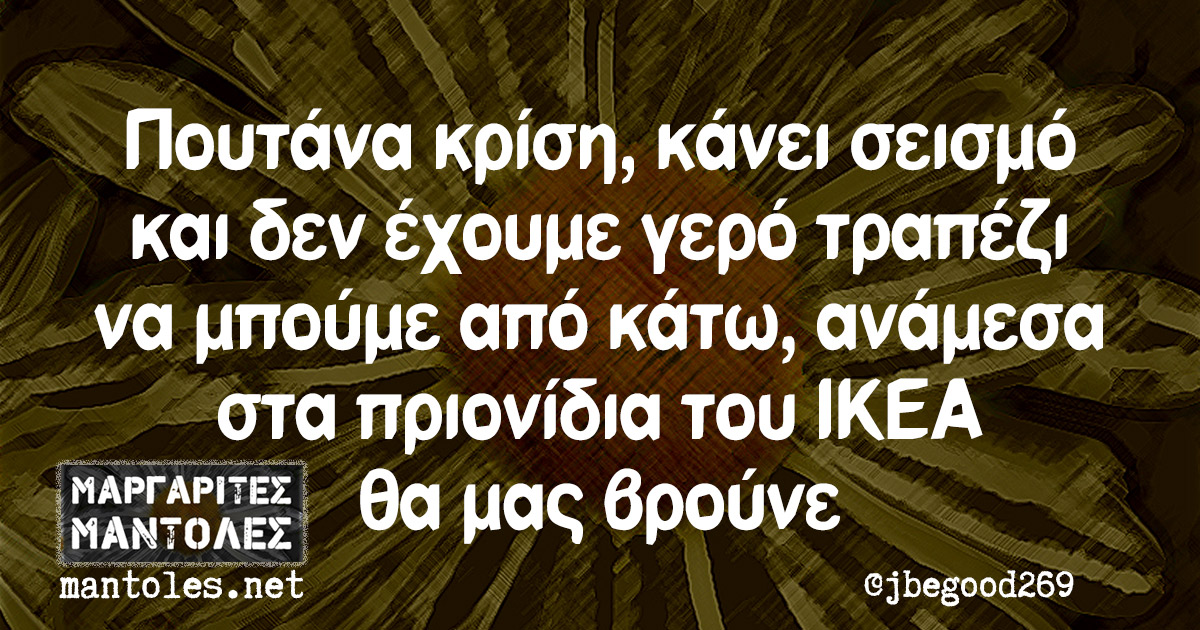 Πουτάνα κρίση, κάνει σεισμό και δεν έχουμε γερό τραπέζι να μπούμε από κάτω, ανάμεσα στα πριονίδια του ΙΚΕΑ θα μας βρούνε