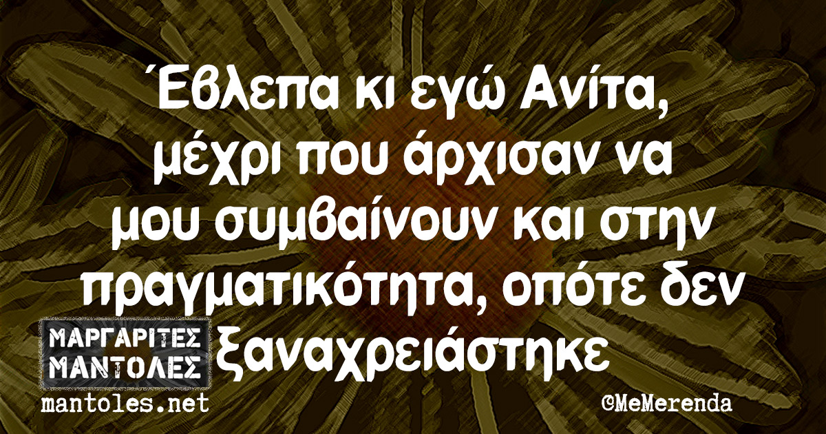 Έβλεπα κι εγώ Ανίτα, μέχρι που άρχισαν να μου συμβαίνουν και στην πραγματικότητα, οπότε δεν ξαναχρειάστηκε