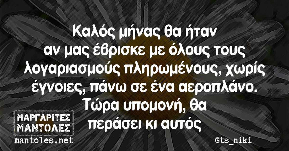 Καλός μήνας θα ήταν αν μας έβρισκε με όλους τους λογαριασμούς πληρωμένους, χωρίς έγνοιες, πάνω σε ένα αεροπλάνο. Τώρα υπομονή, θα περάσει κι αυτός Καλός μήνας θα ήταν αν μας έβρισκε με όλους τους λογαριασμούς πληρωμένους, χωρίς έγνοιες, πάνω σε ένα αεροπλάνο. Τώρα υπομονή, θα περάσει κι αυτός