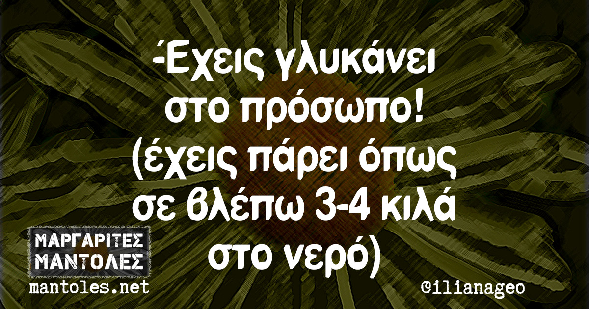 -Έχεις γλυκάνει στο πρόσωπο! (έχεις πάρει όπως σε βλέπω 3-4 κιλά στο νερό)