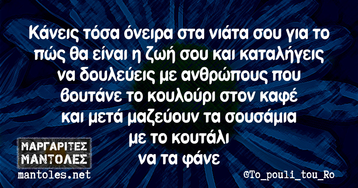 Κάνεις τόσα όνειρα στα νιάτα σου για το πώς θα είναι η ζωή σου και καταλήγεις να δουλεύεις με ανθρώπους που βουτάνε το κουλούρι στον καφέ και μετά μαζεύουν τα σουσάμια με το κουτάλι να τα φάνε