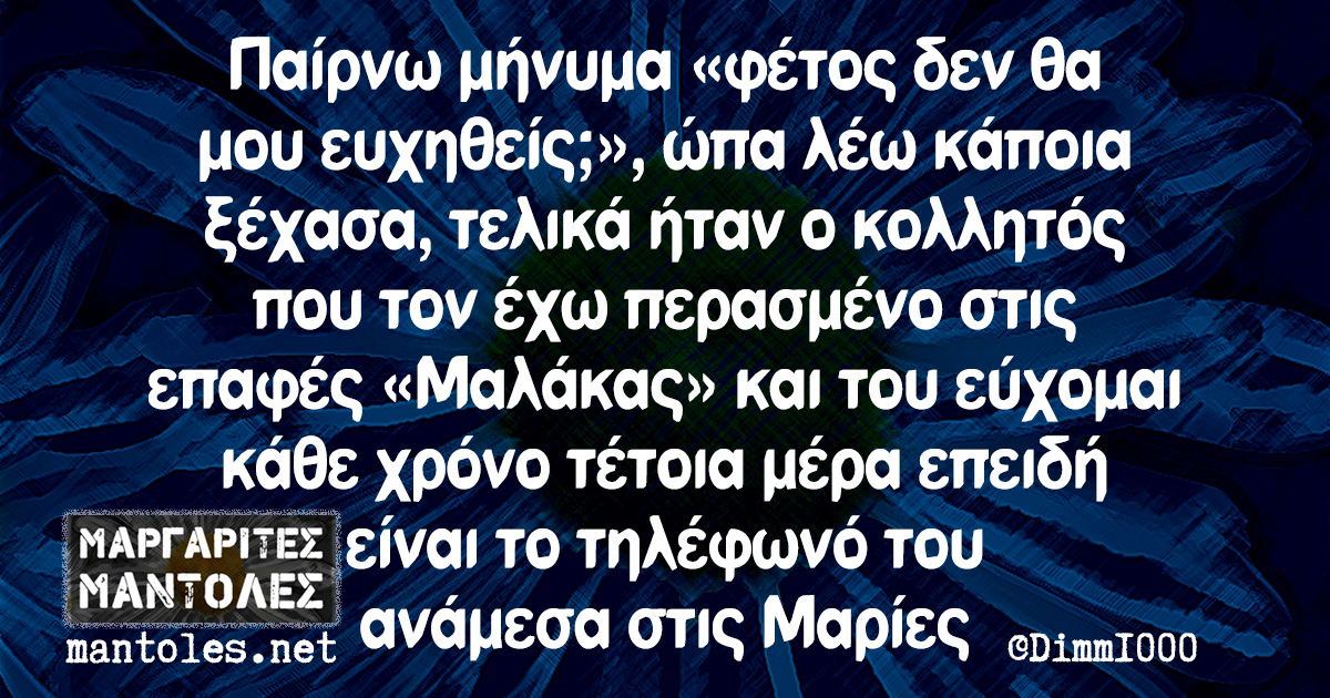 Παίρνω μήνυμα «φέτος δεν θα μου ευχηθείς;», ώπα λέω κάποια ξέχασα, τελικά ήταν ο κολλητός που τον έχω περασμένο στις επαφές «Μαλάκας» και του εύχομαι κάθε χρόνο τέτοια μέρα επειδή είναι το τηλέφωνό του ανάμεσα στις Μαρίες