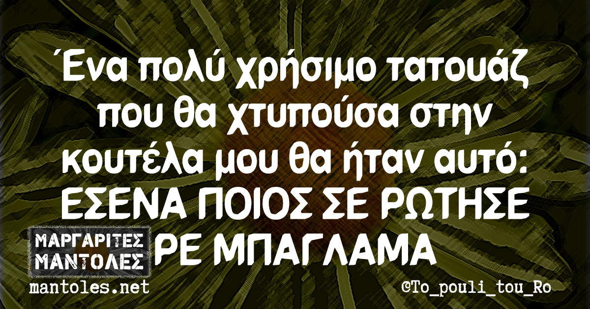 Ένα πολύ χρήσιμο τατουάζ που θα χτυπούσα στην κουτέλα μου θα ήταν αυτό: ΕΣΕΝΑ ΠΟΙΟΣ ΣΕ ΡΩΤΗΣΕ ΡΕ ΜΠΑΓΛΑΜΑ