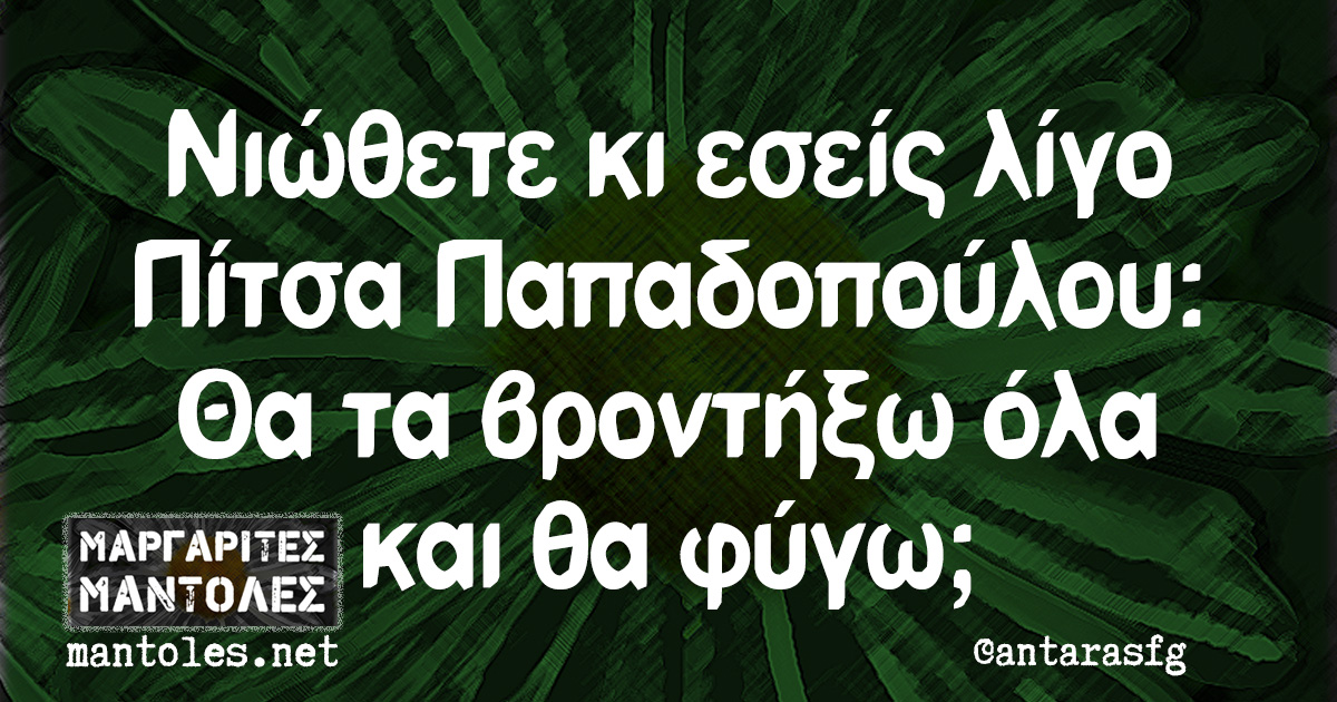 Νιώθετε κι εσείς λίγο Πίτσα Παπαδοπούλου: Θα τα βροντήξω όλα και θα φύγω;