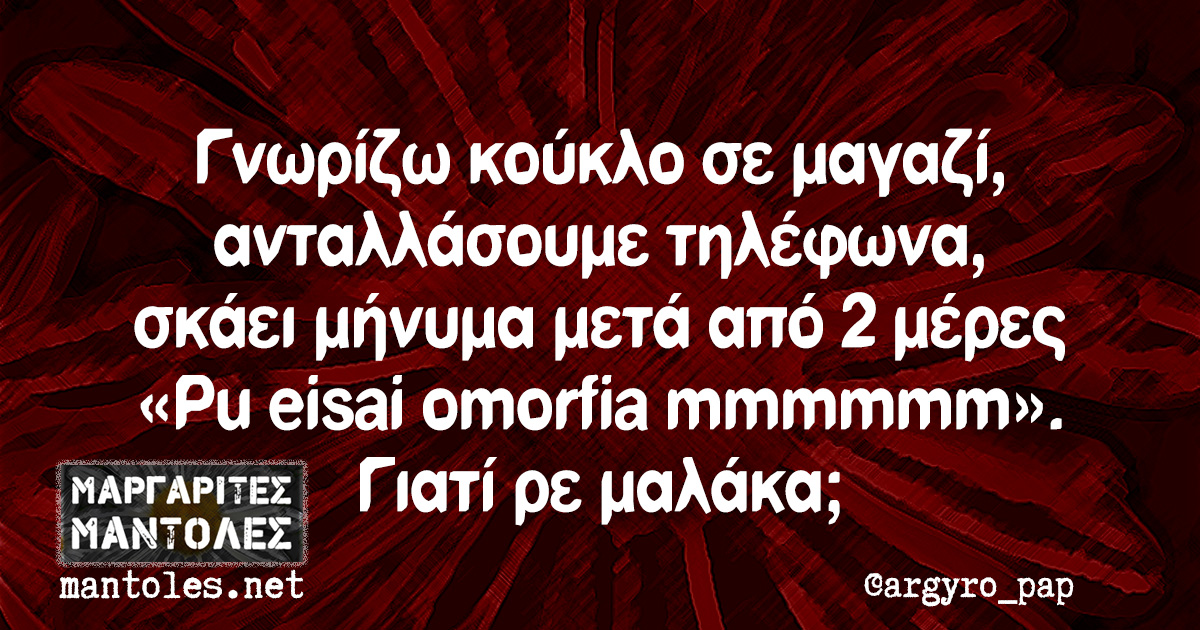 Γνωρίζω κούκλο σε μαγαζί, ανταλλάσουμε τηλέφωνα, σκάει μήνυμα μετά από 2 μέρες «Pu eisai omorfia mmmmmm». Γιατί ρε μαλάκα;