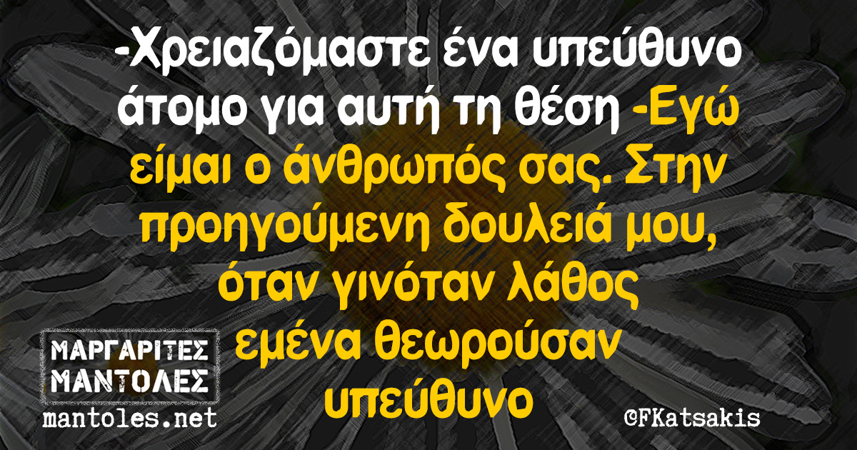-Χρειαζόμαστε ένα υπεύθυνο άτομο για αυτή τη θέση -Εγώ είμαι ο άνθρωπός σας. Στην προηγούμενη δουλειά μου, όταν γινόταν λάθος εμένα θεωρούσαν υπεύθυνο -Χρειαζόμαστε ένα υπεύθυνο άτομο για αυτή τη θέση -Εγώ είμαι ο άνθρωπός σας. Στην προηγούμενη δουλειά μου, όταν γινόταν λάθος εμένα θεωρούσαν υπεύθυνο