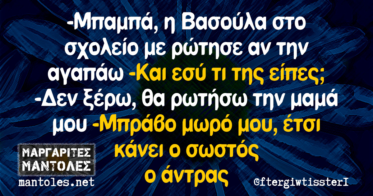 -Μπαμπά, η Βασούλα στο σχολείο με ρώτησε αν την αγαπάω -Και εσύ τι της είπες; -Δεν ξέρω, θα ρωτήσω την μαμά μου -Μπράβο μωρό μου, έτσι κάνει ο σωστός ο άντρας -Μπαμπά, η Βασούλα στο σχολείο με ρώτησε αν την αγαπάω -Και εσύ τι της είπες; -Δεν ξέρω, θα ρωτήσω την μαμά μου -Μπράβο μωρό μου, έτσι κάνει ο σωστός ο άντρας