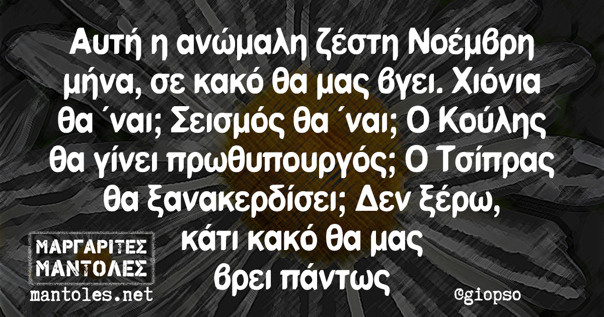 Αυτή η ανώμαλη ζέστη Νοέμβρη μήνα, σε κακό θα μας βγει. Χιόνια θα ΄ναι; Σεισμός θα 'ναι; Ο Κούλης θα γίνει πρωθυπουργός; Ο Τσίπρας θα ξανακερδίσει; Δεν ξέρω, κάτι κακό θα μας βρει πάντως