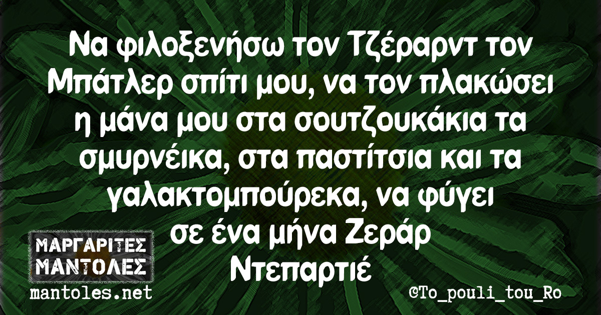 Να φιλοξενήσω τον Τζέραρντ τον Μπάτλερ σπίτι μου, να τον πλακώσει η μάνα μου στα σουτζουκάκια τα σμυρνέικα, στα παστίτσια και τα γαλακτομπούρεκα, να φύγει σε ένα μήνα Ζεράρ Ντεπαρτιέ Να φιλοξενήσω τον Τζέραρντ τον Μπάτλερ σπίτι μου, να τον πλακώσει η μάνα μου στα σουτζουκάκια τα σμυρνέικα, στα παστίτσια και τα γαλακτομπούρεκα, να φύγει σε ένα μήνα Ζεράρ Ντεπαρτιέ