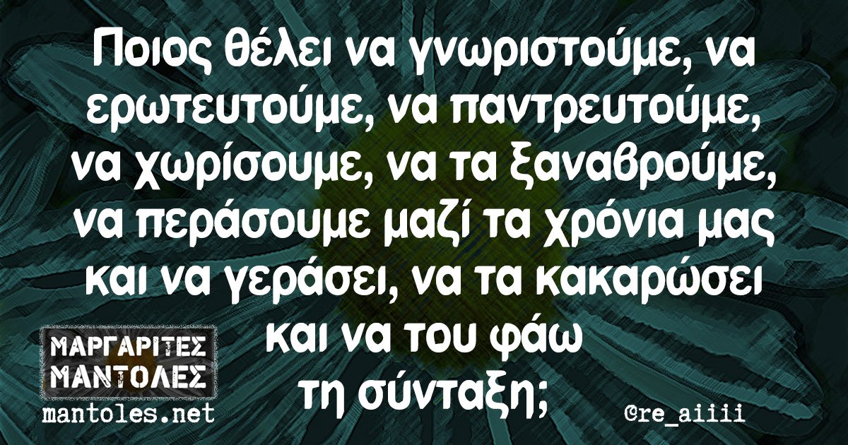 Ποιος θέλει να γνωριστούμε, να ερωτευτούμε, να παντρευτούμε, να χωρίσουμε, να τα ξαναβρούμε, να περάσουμε μαζί τα χρόνια μας και να γεράσει, να τα κακαρώσει και να του φάω τη σύνταξη;