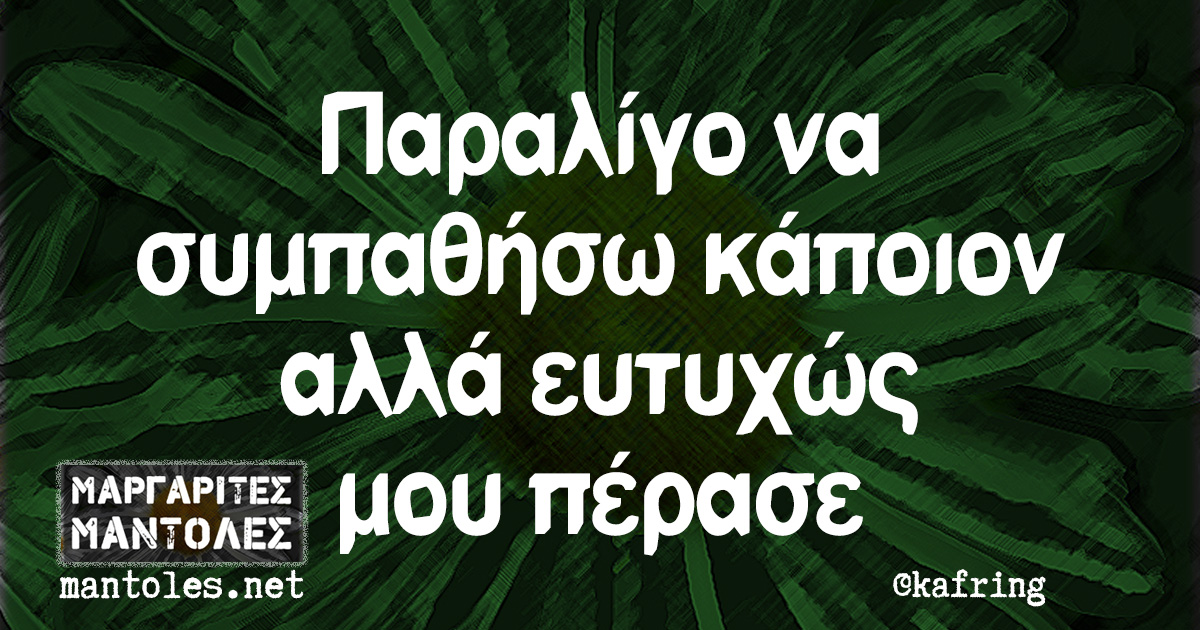 Παραλίγο να συμπαθήσω κάποιον αλλά ευτυχώς μου πέρασε