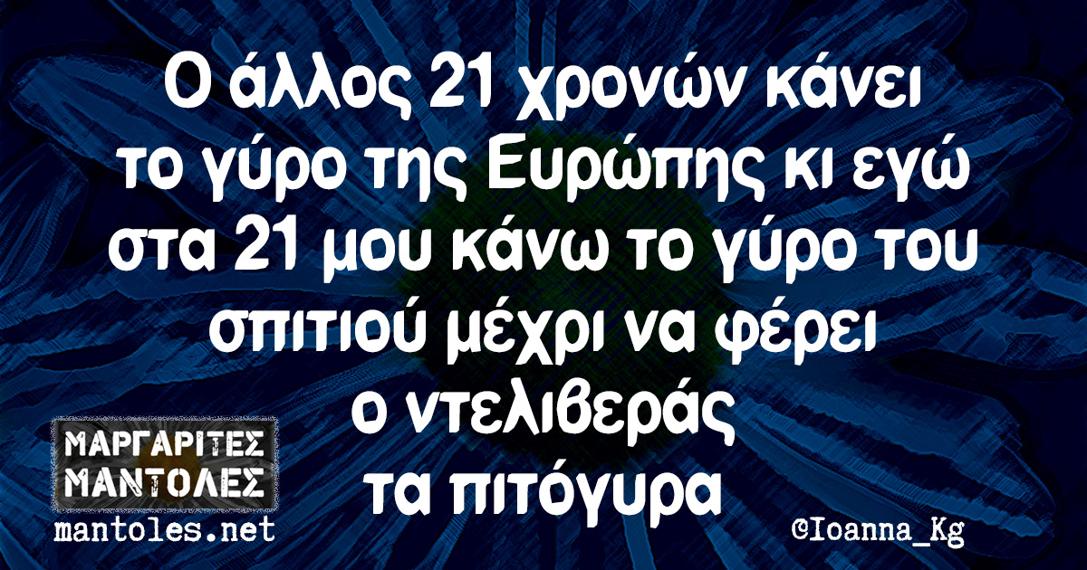 Ο άλλος 21 χρονών κάνει το γύρο της Ευρώπης κι εγώ στα 21 μου κάνω το γύρο του σπιτιού μέχρι να φέρει ο ντελιβεράς τα πιτόγυρα Ο άλλος 21 χρονών κάνει το γύρο της Ευρώπης κι εγώ στα 21 μου κάνω το γύρο του σπιτιού μέχρι να φέρει ο ντελιβεράς τα πιτόγυρα