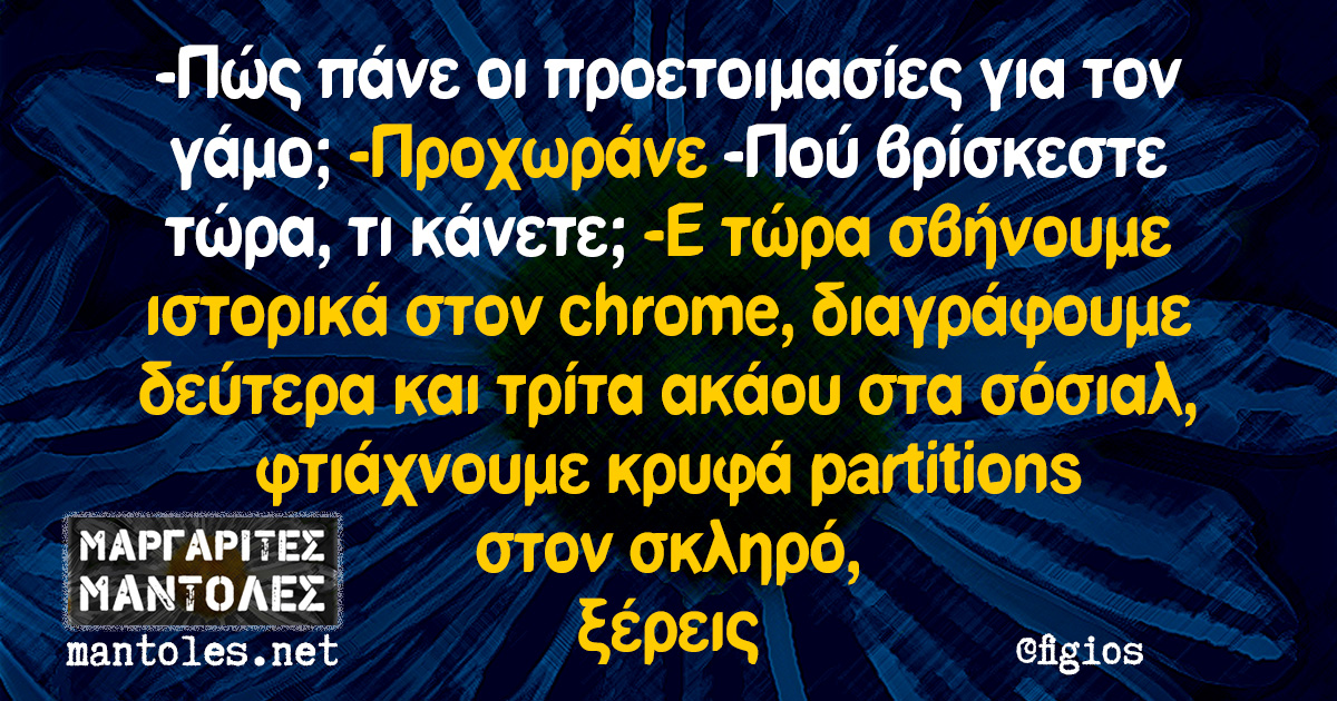-Πώς πάνε οι προετοιμασίες για τον γάμο; -Προχωράνε -Πού βρίσκεστε τώρα, τι κάνετε; -E τώρα σβήνουμε ιστορικά στον chrome, διαγράφουμε δεύτερα και τρίτα ακάου στα σόσιαλ, φτιάχνουμε κρυφά partitions στον σκληρό, ξέρεις -Πώς πάνε οι προετοιμασίες για τον γάμο; -Προχωράνε -Πού βρίσκεστε τώρα, τι κάνετε; -E τώρα σβήνουμε ιστορικά στον chrome, διαγράφουμε δεύτερα και τρίτα ακάου στα σόσιαλ, φτιάχνουμε κρυφά partitions στον σκληρό, ξέρεις