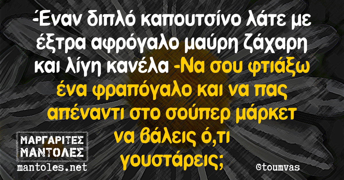 -Έναν διπλό καπουτσίνο λάτε με έξτρα αφρόγαλο μαύρη ζάχαρη και λίγη κανέλα -Να σου φτιάξω ένα φραπόγαλο και να πας απέναντι στο σούπερ μάρκετ να βάλεις ό,τι γουστάρεις;