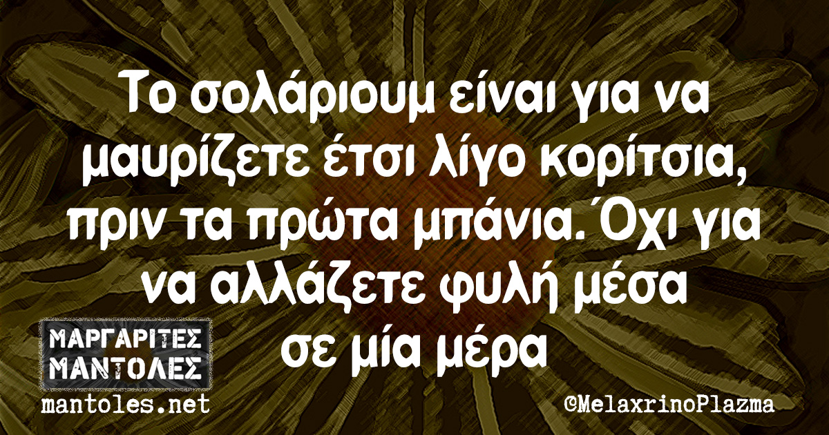 Το σολάριουμ είναι για να μαυρίζετε έτσι λίγο κορίτσια, πριν τα πρώτα μπάνια. Όχι για να αλλάζετε φυλή μέσα σε μία μέρα