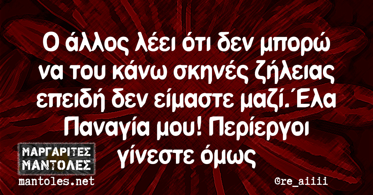 Ο άλλος λέει ότι δεν μπορώ να του κάνω σκηνές ζήλειας επειδή δεν είμαστε μαζί. Έλα Παναγία μου! Περίεργοι γίνεστε όμως