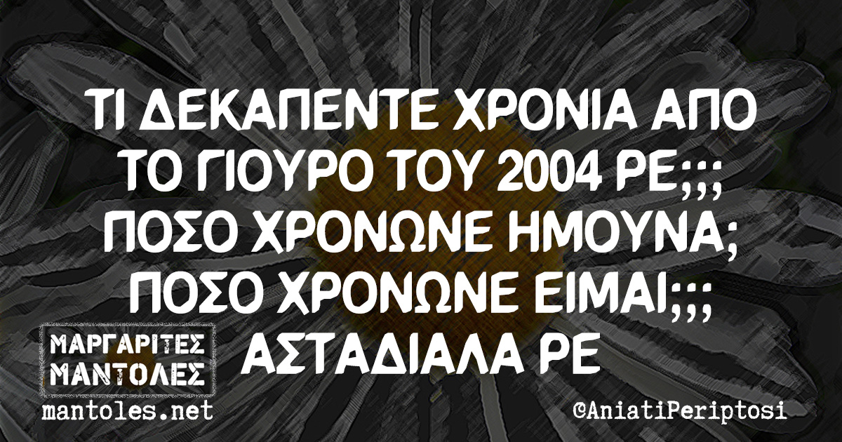 ΤΙ ΔΕΚΑΠΕΝΤΕ ΧΡΟΝΙΑ ΑΠΟ ΤΟ ΓΙΟΥΡΟ ΤΟΥ 2004 ΡΕ;;; ΠΟΣΟ ΧΡΟΝΩΝΕ ΗΜΟΥΝΑ; ΠΟΣΟ ΧΡΟΝΩΝΕ ΕΙΜΑΙ;;; ΑΣΤΑΔΙΑΛΑ ΡΕ ΤΙ ΔΕΚΑΠΕΝΤΕ ΧΡΟΝΙΑ ΑΠΟ ΤΟ ΓΙΟΥΡΟ ΤΟΥ 2004 ΡΕ;;; ΠΟΣΟ ΧΡΟΝΩΝΕ ΗΜΟΥΝΑ; ΠΟΣΟ ΧΡΟΝΩΝΕ ΕΙΜΑΙ;;; ΑΣΤΑΔΙΑΛΑ ΡΕ
