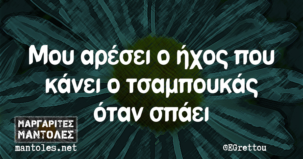 Μου αρέσει ο ήχος που κάνει ο τσαμπουκάς όταν σπάει