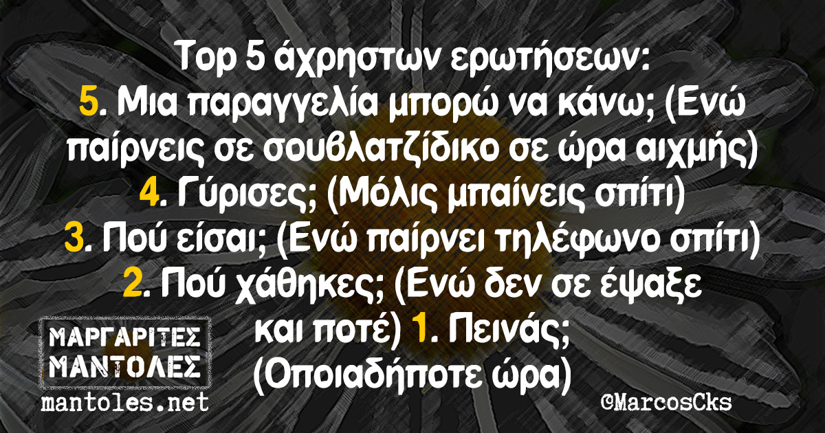 Top 5 άχρηστων ερωτήσεων: 5. Μια παραγγελία μπορώ να κάνω; (ενώ παίρνεις σε σουβλατζίδικο σε ώρα αιχμής) 4. Γύρισες; (Μόλις μπαίνεις σπίτι) 3. Πού είσαι; (Ενώ παίρνει τηλέφωνο σπίτι) 2. Πού χάθηκες; (Ενώ δεν σε έψαξε και ποτέ) 1. Πεινάς; (Οποιαδήποτε ώρα)