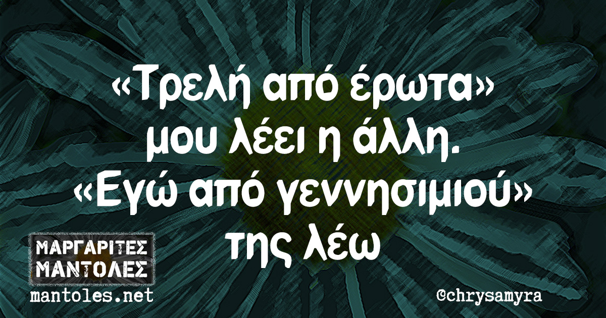 «Τρελή από έρωτα» μου λέει η άλλη. «Εγώ από γεννησιμιού» της λέω