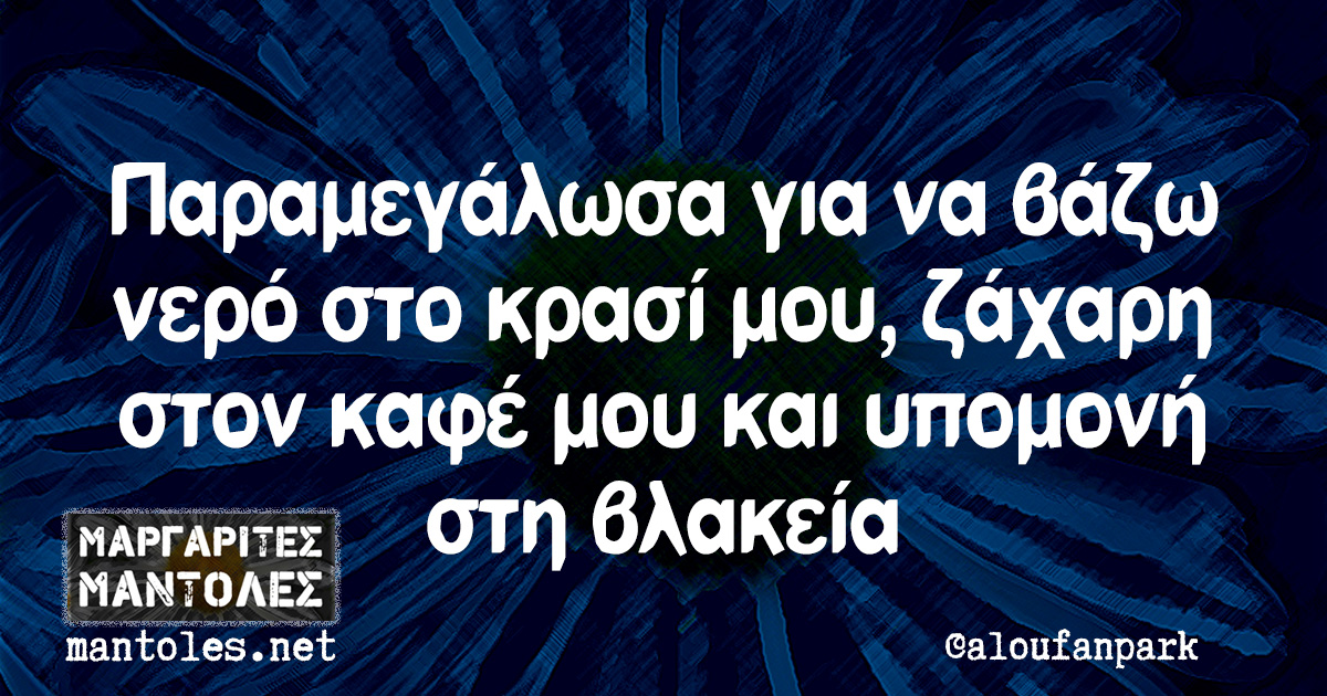 Παραμεγάλωσα για να βάζω νερό στο κρασί μου, ζάχαρη στον καφέ μου και υπομονή στη βλακεία