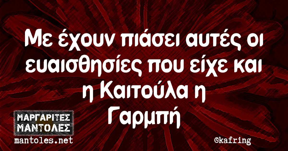 Με έχουν πιάσει αυτές οι ευαισθησίες που είχε και η Καιτούλα η Γαρμπή