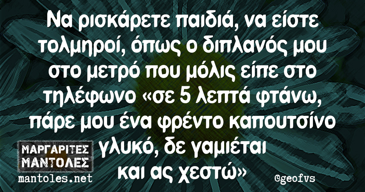 Να ρισκάρετε παιδιά, να είστε τολμηροί, όπως ο διπλανός μου στο μετρό που μόλις είπε στο τηλέφωνο «σε 5 λεπτά φτάνω, πάρε μου ένα φρέντο καπουτσίνο γλυκό, δε γαμιέται και ας χεστώ»