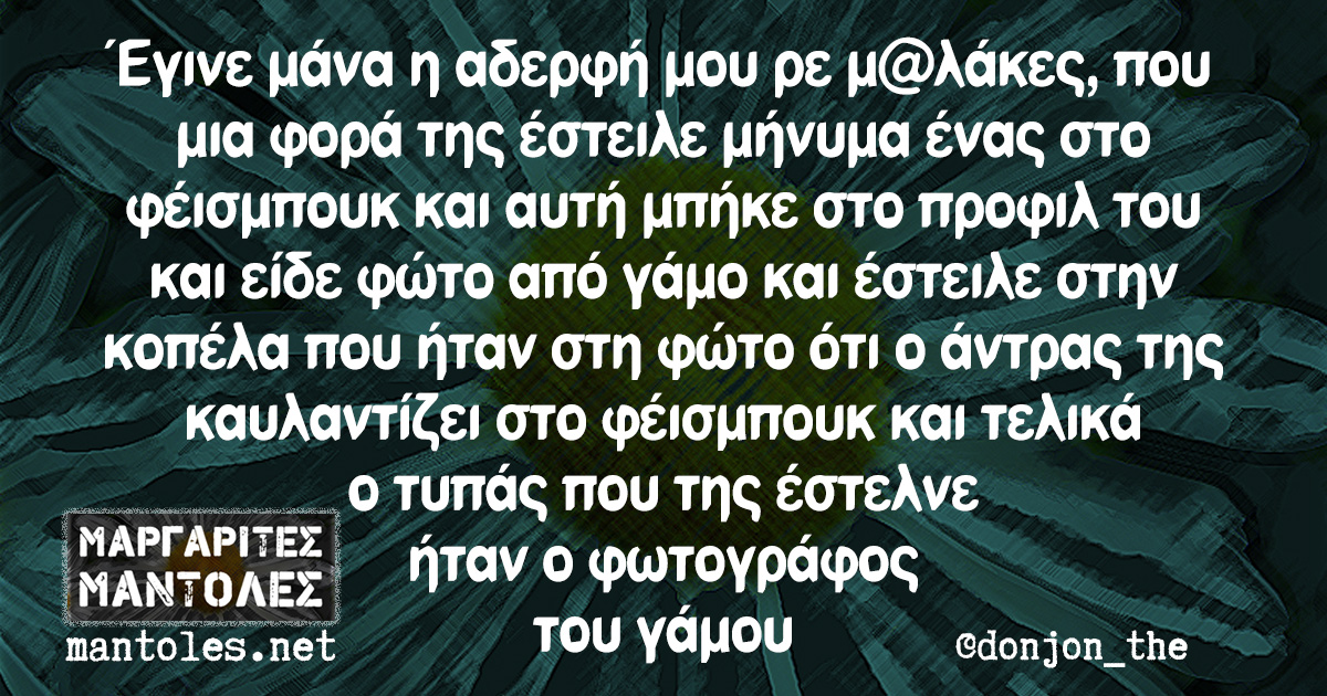 Έγινε μάνα η αδερφή μου ρε μ@λάκες, που μια φορά της έστειλε μήνυμα ένας στο φέισμπουκ και αυτή μπήκε στο προφίλ του και είδε φώτο από γάμο και έστειλε στην κοπέλα που ήταν στη φώτο ότι ο άντρας της καυλαντίζει στο φέισμπουκ και τελικά ο τυπάς που της έστελνε ήταν ο φωτογράφος του γάμου